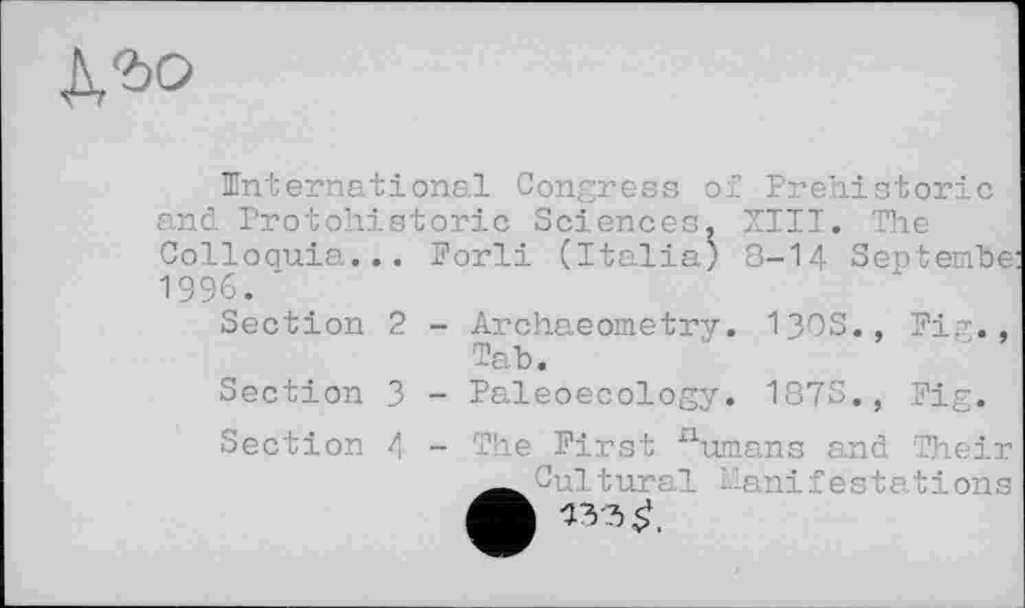 ﻿К'ьо
^International Congress of Prehistoric and Protohistoric Sciences, XIII. The Colloquia... Porli (Italia) 8-I4 September 1996. *
Section 2 - Archaeometry. 130S., Fig., Tab.
Section 3 - Paleoecology. 187S., Fig.
Section 4 - The First numans and Their anifestations